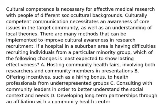 Cultural competence is necessary for effective medical research with people of different sociocultural backgrounds. Culturally competent communication necessitates an awareness of core issues in the target community, as well as an understanding of local theories. There are many methods that can be implemented to improve cultural awareness in research recruitment. If a hospital in a suburban area is having difficulties recruiting individuals from a particular minority group, which of the following changes is least expected to show lasting effectiveness? A. Hosting community health fairs, involving both researchers and community members in presentations B. Offering incentives, such as a hiring bonus, to health professionals from underrepresented groups C. Consulting with community leaders in order to better understand the social context and needs D. Developing long-term partnerships through an affiliation with a community health center