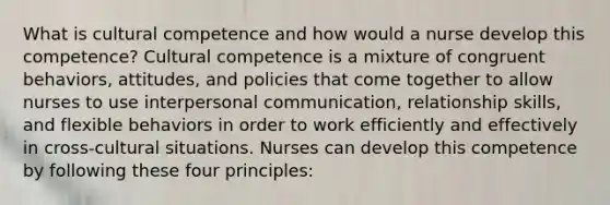 What is cultural competence and how would a nurse develop this competence? Cultural competence is a mixture of congruent behaviors, attitudes, and policies that come together to allow nurses to use interpersonal communication, relationship skills, and flexible behaviors in order to work efficiently and effectively in cross-cultural situations. Nurses can develop this competence by following these four principles: