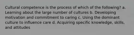 Cultural competence is the process of which of the following? a. Learning about the large number of cultures b. Developing motivation and commitment to caring c. Using the dominant culture to influence care d. Acquiring specific knowledge, skills, and attitudes