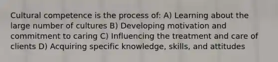 Cultural competence is the process of: A) Learning about the large number of cultures B) Developing motivation and commitment to caring C) Influencing the treatment and care of clients D) Acquiring specific knowledge, skills, and attitudes