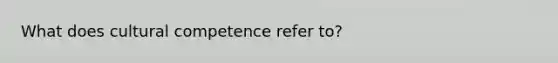 What does cultural competence refer to?