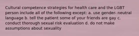 Cultural competence strategies for health care and the LGBT person include all of the following except: a. use gender- neutral language b. tell the patient some of your friends are gay c. conduct thorough sexual risk evaluation d. do not make assumptions about sexuality