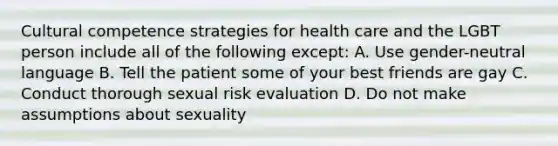 Cultural competence strategies for health care and the LGBT person include all of the following except: A. Use gender-neutral language B. Tell the patient some of your best friends are gay C. Conduct thorough sexual risk evaluation D. Do not make assumptions about sexuality