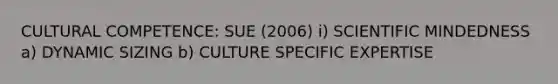 CULTURAL COMPETENCE: SUE (2006) i) SCIENTIFIC MINDEDNESS a) DYNAMIC SIZING b) CULTURE SPECIFIC EXPERTISE