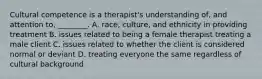 Cultural competence is a therapist's understanding of, and attention to, ________. A. race, culture, and ethnicity in providing treatment B. issues related to being a female therapist treating a male client C. issues related to whether the client is considered normal or deviant D. treating everyone the same regardless of cultural background