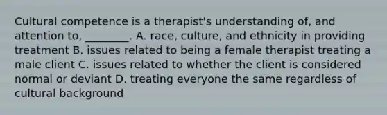 Cultural competence is a therapist's understanding of, and attention to, ________. A. race, culture, and ethnicity in providing treatment B. issues related to being a female therapist treating a male client C. issues related to whether the client is considered normal or deviant D. treating everyone the same regardless of cultural background