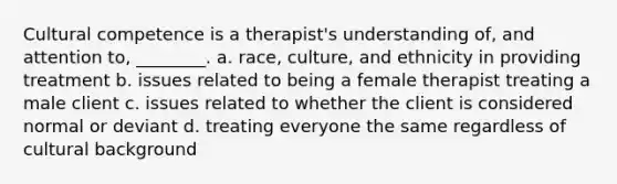 Cultural competence is a therapist's understanding of, and attention to, ________. a. race, culture, and ethnicity in providing treatment b. issues related to being a female therapist treating a male client c. issues related to whether the client is considered normal or deviant d. treating everyone the same regardless of cultural background