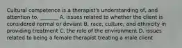 Cultural competence is a therapist's understanding of, and attention to, _______ A. issues related to whether the client is considered normal or deviant B. race, culture, and ethnicity in providing treatment C. the role of the environment D. issues related to being a female therapist treating a male client