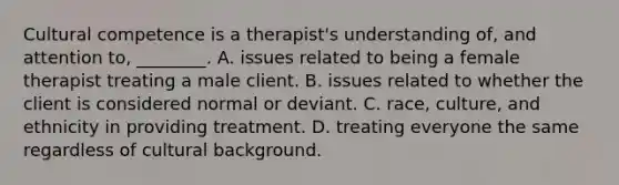 Cultural competence is a therapist's understanding of, and attention to, ________. A. issues related to being a female therapist treating a male client. B. issues related to whether the client is considered normal or deviant. C. race, culture, and ethnicity in providing treatment. D. treating everyone the same regardless of cultural background.