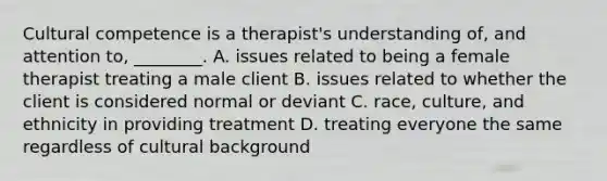 Cultural competence is a therapist's understanding of, and attention to, ________. A. issues related to being a female therapist treating a male client B. issues related to whether the client is considered normal or deviant C. race, culture, and ethnicity in providing treatment D. treating everyone the same regardless of cultural background