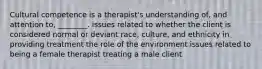 Cultural competence is a therapist's understanding of, and attention to, ________. issues related to whether the client is considered normal or deviant race, culture, and ethnicity in providing treatment the role of the environment issues related to being a female therapist treating a male client