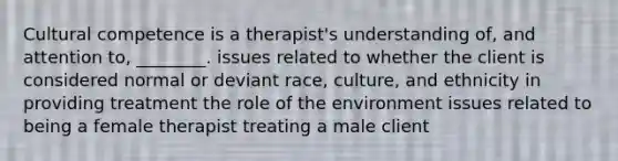 Cultural competence is a therapist's understanding of, and attention to, ________. issues related to whether the client is considered normal or deviant race, culture, and ethnicity in providing treatment the role of the environment issues related to being a female therapist treating a male client