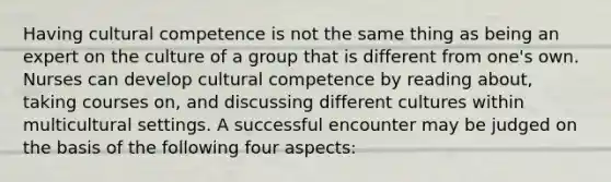 Having cultural competence is not the same thing as being an expert on the culture of a group that is different from one's own. Nurses can develop cultural competence by reading about, taking courses on, and discussing different cultures within multicultural settings. A successful encounter may be judged on the basis of the following four aspects: