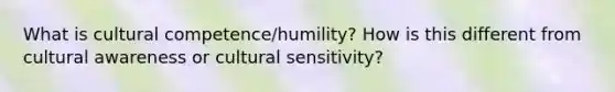 What is cultural competence/humility? How is this different from cultural awareness or cultural sensitivity?