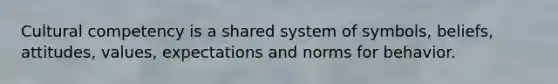 Cultural competency is a shared system of symbols, beliefs, attitudes, values, expectations and norms for behavior.
