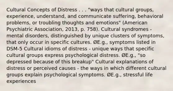 Cultural Concepts of Distress . . . "ways that cultural groups, experience, understand, and communicate suffering, behavioral problems, or troubling thoughts and emotions" (American Psychiatric Association, 2013, p. 758). Cultural syndromes - mental disorders, distinguished by unique clusters of symptoms, that only occur in specific cultures. ØE.g., symptoms listed in DSM-5 Cultural idioms of distress - unique ways that specific cultural groups express psychological distress. ØE.g., "so depressed because of this breakup" Cultural explanations of distress or perceived causes - the ways in which different cultural groups explain psychological symptoms. ØE.g., stressful life experiences