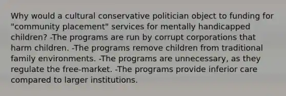 Why would a cultural conservative politician object to funding for "community placement" services for mentally handicapped children? -The programs are run by corrupt corporations that harm children. -The programs remove children from traditional family environments. -The programs are unnecessary, as they regulate the free-market. -The programs provide inferior care compared to larger institutions.