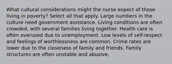 What cultural considerations might the nurse expect of those living in poverty? Select all that apply. Large numbers in the culture need government assistance. Living conditions are often crowded, with several families living together. Health care is often overused due to unemployment. Low levels of self-respect and feelings of worthlessness are common. Crime rates are lower due to the closeness of family and friends. Family structures are often unstable and abusive.