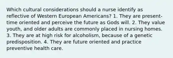 Which cultural considerations should a nurse identify as reflective of Western European Americans? 1. They are present-time oriented and perceive the future as Gods will. 2. They value youth, and older adults are commonly placed in nursing homes. 3. They are at high risk for alcoholism, because of a genetic predisposition. 4. They are future oriented and practice preventive health care.