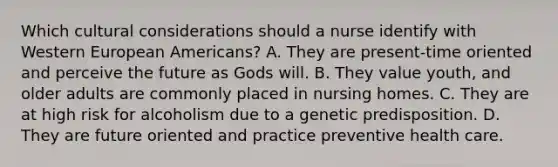 Which cultural considerations should a nurse identify with Western European Americans? A. They are present-time oriented and perceive the future as Gods will. B. They value youth, and older adults are commonly placed in nursing homes. C. They are at high risk for alcoholism due to a genetic predisposition. D. They are future oriented and practice preventive health care.