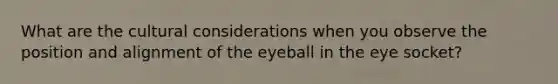 What are the cultural considerations when you observe the position and alignment of the eyeball in the eye socket?