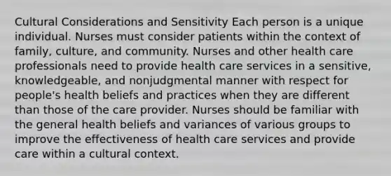 Cultural Considerations and Sensitivity Each person is a unique individual. Nurses must consider patients within the context of family, culture, and community. Nurses and other health care professionals need to provide health care services in a sensitive, knowledgeable, and nonjudgmental manner with respect for people's health beliefs and practices when they are different than those of the care provider. Nurses should be familiar with the general health beliefs and variances of various groups to improve the effectiveness of health care services and provide care within a cultural context.