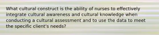 What cultural construct is the ability of nurses to effectively integrate cultural awareness and cultural knowledge when conducting a cultural assessment and to use the data to meet the specific client's needs?