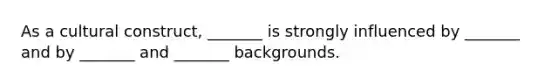 As a cultural construct, _______ is strongly influenced by _______ and by _______ and _______ backgrounds.