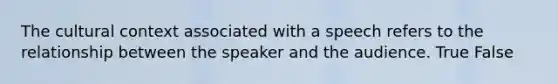 The cultural context associated with a speech refers to the relationship between the speaker and the audience. True False