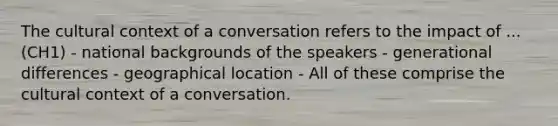 The cultural context of a conversation refers to the impact of ... (CH1) - national backgrounds of the speakers - generational differences - geographical location - All of these comprise the cultural context of a conversation.