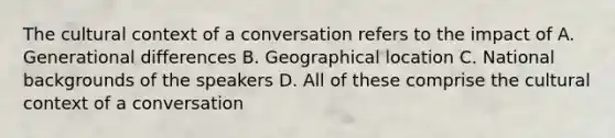 The cultural context of a conversation refers to the impact of A. Generational differences B. Geographical location C. National backgrounds of the speakers D. All of these comprise the cultural context of a conversation