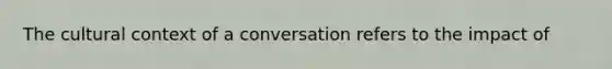 The cultural context of a conversation refers to the impact of