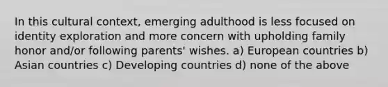 In this cultural context, emerging adulthood is less focused on identity exploration and more concern with upholding family honor and/or following parents' wishes. a) European countries b) Asian countries c) Developing countries d) none of the above