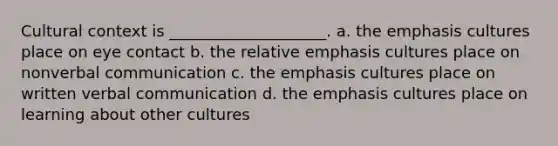 Cultural context is ____________________. a. the emphasis cultures place on eye contact b. the relative emphasis cultures place on nonverbal communication c. the emphasis cultures place on written verbal communication d. the emphasis cultures place on learning about other cultures