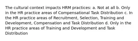 The cultural context impacts HRM practices: a. Not at all b. Only in the HR practice areas of Compensational Task Distribution c. In the HR practice areas of Recruitment, Selection, Training and Development, Compensation and Task Distribution d. Only in the HR practice areas of Training and Development and Task Distribution