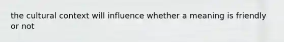 the cultural context will influence whether a meaning is friendly or not