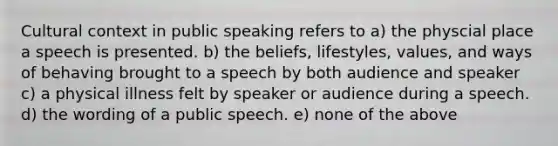 Cultural context in public speaking refers to a) the physcial place a speech is presented. b) the beliefs, lifestyles, values, and ways of behaving brought to a speech by both audience and speaker c) a physical illness felt by speaker or audience during a speech. d) the wording of a public speech. e) none of the above