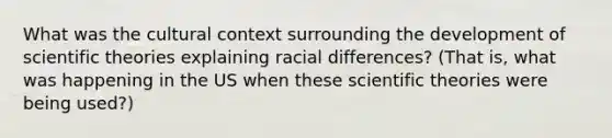 What was the cultural context surrounding the development of scientific theories explaining racial differences? (That is, what was happening in the US when these scientific theories were being used?)