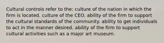 Cultural controls refer to the: culture of the nation in which the firm is located. culture of the CEO. ability of the firm to support the cultural standards of the community. ability to get individuals to act in the manner desired. ability of the firm to support cultural activities such as a major art museum.