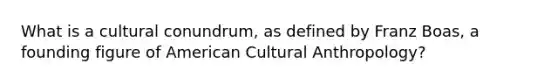 What is a cultural conundrum, as defined by Franz Boas, a founding figure of American Cultural Anthropology?