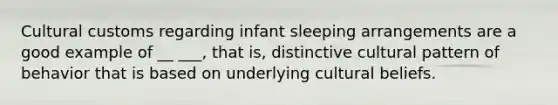 Cultural customs regarding infant sleeping arrangements are a good example of __ ___, that is, distinctive cultural pattern of behavior that is based on underlying cultural beliefs.