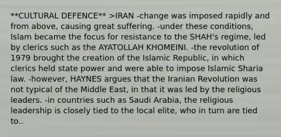 **CULTURAL DEFENCE** >IRAN -change was imposed rapidly and from above, causing great suffering. -under these conditions, Islam became the focus for resistance to the SHAH's regime, led by clerics such as the AYATOLLAH KHOMEINI. -the revolution of 1979 brought the creation of the Islamic Republic, in which clerics held state power and were able to impose Islamic Sharia law. -however, HAYNES argues that the Iranian Revolution was not typical of the Middle East, in that it was led by the religious leaders. -in countries such as Saudi Arabia, the religious leadership is closely tied to the local elite, who in turn are tied to..