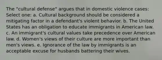 The "cultural defense" argues that in domestic violence cases: Select one: a. Cultural background should be considered a mitigating factor in a defendant's violent behavior. b. The United States has an obligation to educate immigrants in American law. c. An immigrant's <a href='https://www.questionai.com/knowledge/kyz76nVU9o-cultural-values' class='anchor-knowledge'>cultural values</a> take precedence over American law. d. Women's views of their culture are more important than men's views. e. Ignorance of the law by immigrants is an acceptable excuse for husbands battering their wives.