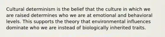 Cultural determinism is the belief that the culture in which we are raised determines who we are at emotional and behavioral levels. This supports the theory that environmental influences dominate who we are instead of biologically inherited traits.