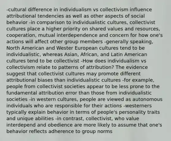 -cultural difference in individualism vs collectivism influence attributional tendencies as well as other aspects of social behavior -in comparison to individualistic cultures, collectivist cultures place a higher priority on shared values and resources, cooperation, mutual interdependence and concern for how one's actions will affect other group members -generally speaking, North American and Wester European cultures tend to be individualistic, whereas Asian, African, and Latin American cultures tend to be collectivist -How does individualism vs collectivism relate to patterns of attribution? The evidence suggest that collectivist cultures may promote different attributional biases than individualistic cultures -for example, people from collectivist societies appear to be less prone to the fundamental attribution error than those from individualistic societies -in western cultures, people are viewed as autonomous individuals who are responsible for their actions -westerners typically explain behavior in terms of people's personality traits and unique abilities -in contrast, collectivist, who value interdepend and obedience are more likely to assume that one's behavior reflects adherence to group norms