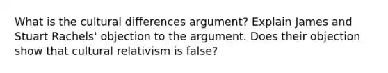 What is the cultural differences argument? Explain James and Stuart Rachels' objection to the argument. Does their objection show that cultural relativism is false?