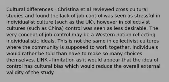 Cultural differences - Christina et al reviewed cross-cultural studies and found the lack of job control was seen as stressful in individualist culture (such as the UK), however in collectivist cultures (such as China) control was seen as less desirable. The very concept of job control may be a Western notion reflecting individualistic ideals. This is not the same in collectivist cultures where the community is supposed to work together, individuals would rather be told than have to make so many choices themselves. LINK - limitation as it would appear that the idea of control has cultural bias which would reduce the overall external validity of the study.