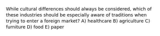 While cultural differences should always be considered, which of these industries should be especially aware of traditions when trying to enter a foreign market? A) healthcare B) agriculture C) furniture D) food E) paper