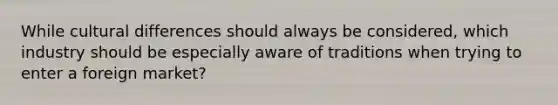 While cultural differences should always be considered, which industry should be especially aware of traditions when trying to enter a foreign market?