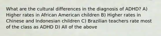 What are the cultural differences in the diagnosis of ADHD? A) Higher rates in African American children B) Higher rates in Chinese and Indonesian children C) Brazilian teachers rate most of the class as ADHD D) All of the above